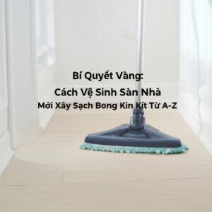 Bí Quyết Vàng: Cách Vệ Sinh Sàn Nhà Mới Xây Sạch Bong Kin Kít Từ A-Z