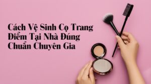 Cách Vệ Sinh Cọ Trang Điểm Tại Nhà Đúng Chuẩn Chuyên Gia