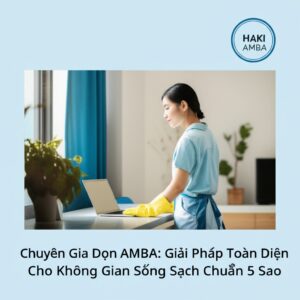 Chuyên Gia Dọn Dẹp HAKI AMBA: Giải Pháp Toàn Diện Cho Không Gian Sống Sạch Chuẩn 5 Sao