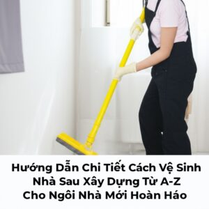 Hướng Dẫn Chi Tiết Cách Vệ Sinh Nhà Sau Xây Dựng Từ A-Z Cho Ngôi Nhà Mới Hoàn Hảo